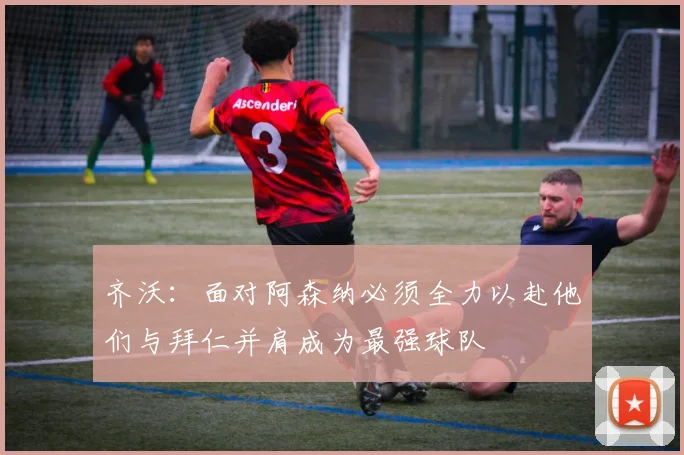 齐沃：面对阿森纳必须全力以赴他们与拜仁并肩成为最强球队