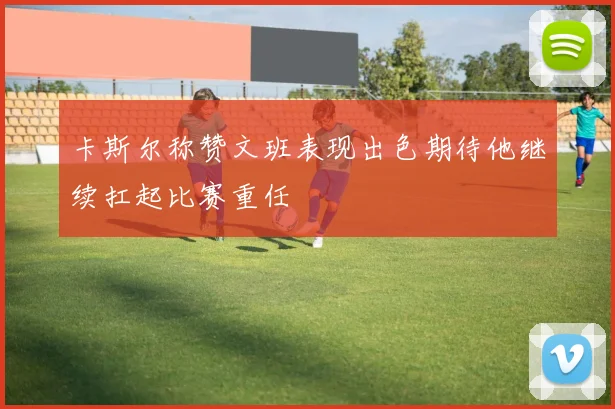 卡斯尔称赞文班表现出色期待他继续扛起比赛重任
