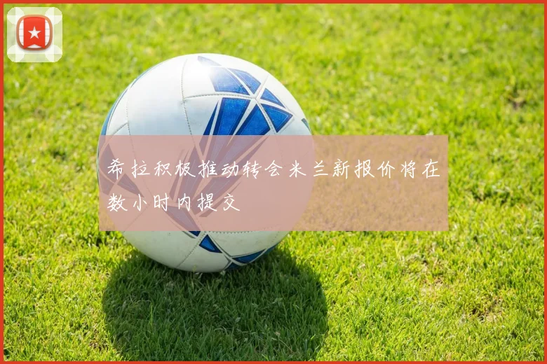 希拉积极推动转会米兰新报价将在数小时内提交