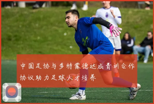 中国足协与多特蒙德达成青训合作协议助力足球人才培养