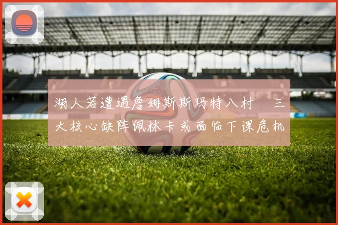湖人若遭遇詹姆斯斯玛特八村塁三大核心缺阵佩林卡或面临下课危机