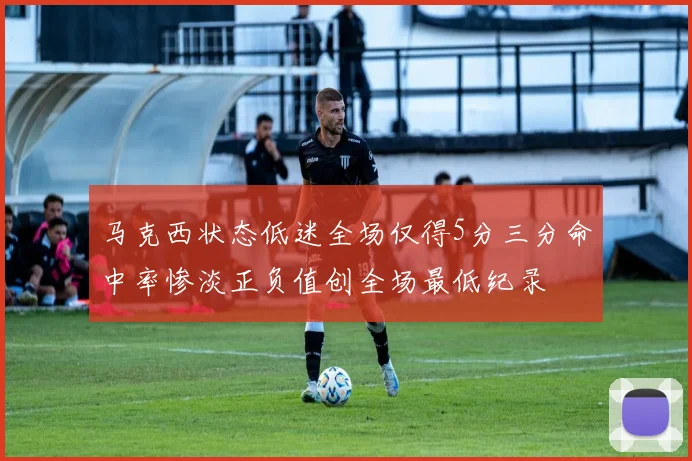 马克西状态低迷全场仅得5分三分命中率惨淡正负值创全场最低纪录
