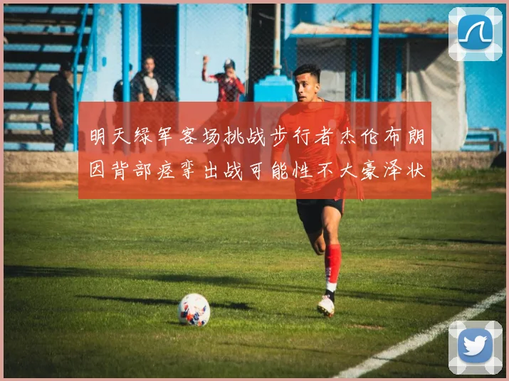 明天绿军客场挑战步行者杰伦布朗因背部痉挛出战可能性不大豪泽状态成疑