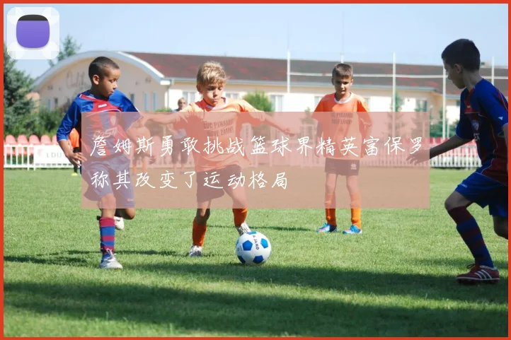 詹姆斯勇敢挑战篮球界精英富保罗称其改变了运动格局
