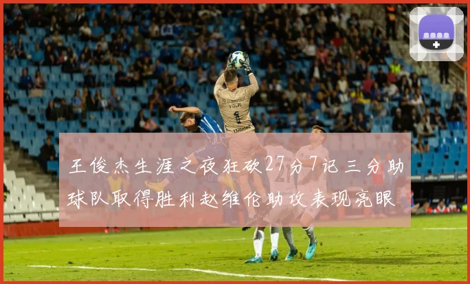 王俊杰生涯之夜狂砍27分7记三分助球队取得胜利赵维伦助攻表现亮眼