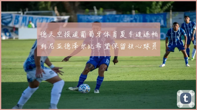 德天空报道葡萄牙体育夏季追逐帕利尼亚德泽尔比希望保留核心球员