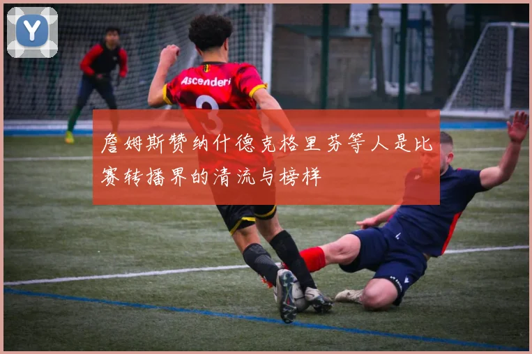 詹姆斯赞纳什德克格里芬等人是比赛转播界的清流与榜样