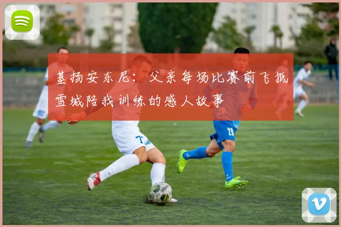 基扬安东尼：父亲每场比赛前飞抵雪城陪我训练的感人故事
