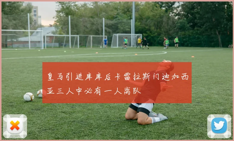 皇马引进库库后卡雷拉斯门迪加西亚三人中必有一人离队
