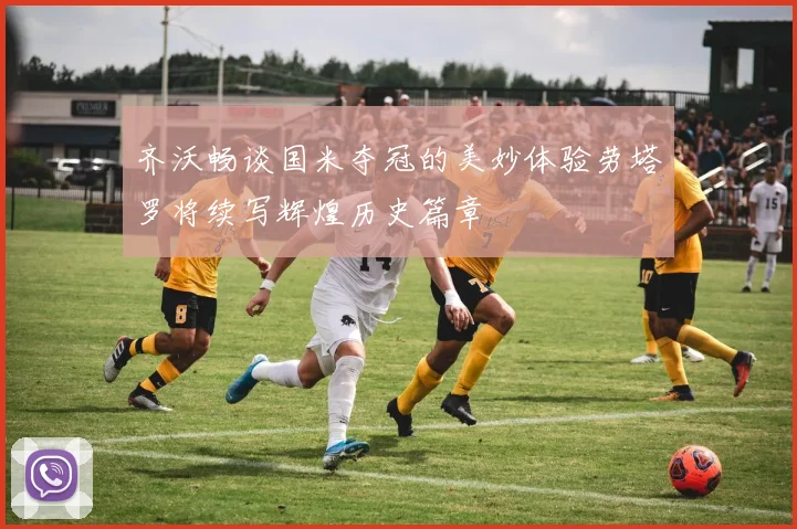 齐沃畅谈国米夺冠的美妙体验劳塔罗将续写辉煌历史篇章