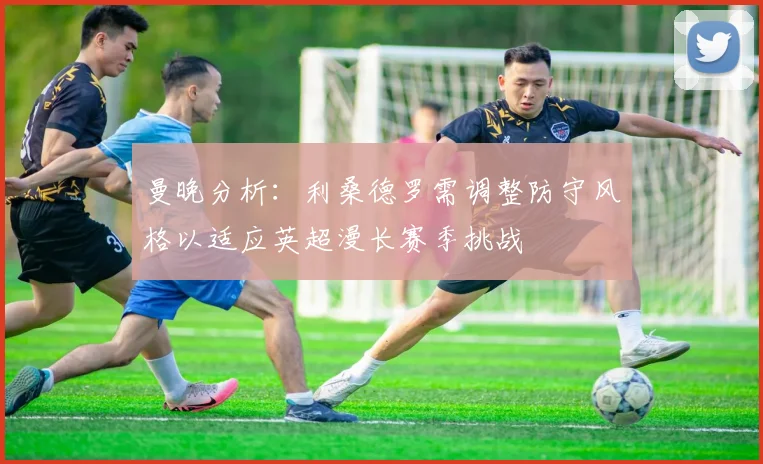 曼晚分析：利桑德罗需调整防守风格以适应英超漫长赛季挑战