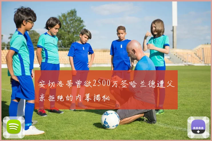安切洛蒂曾欲2500万签哈兰德遭父亲拒绝的内幕揭秘