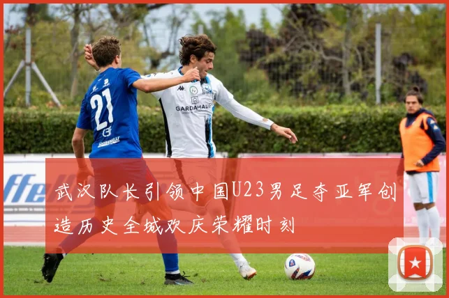 武汉队长引领中国U23男足夺亚军创造历史全城欢庆荣耀时刻