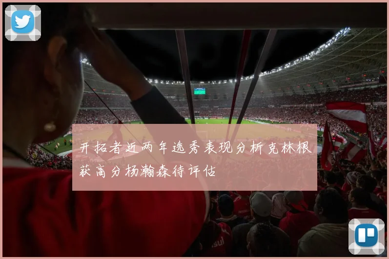 开拓者近两年选秀表现分析克林根获高分杨瀚森待评估