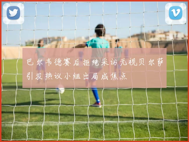 巴尔韦德赛后拒绝采访无视贝尔萨引发热议小组出局成焦点