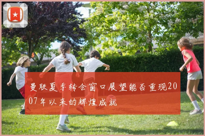 曼联夏季转会窗口展望能否重现2007年以来的辉煌成就