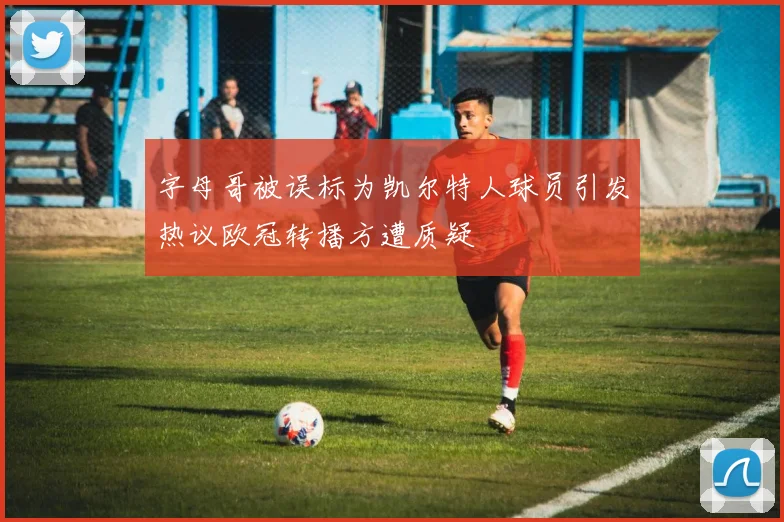 字母哥被误标为凯尔特人球员引发热议欧冠转播方遭质疑
