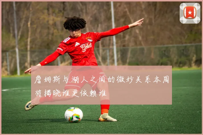 詹姆斯与湖人之间的微妙关系本周将揭晓谁更依赖谁