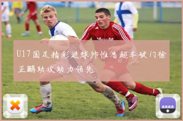 U17国足精彩进球帅惟浩超车破门徐正鹏助攻助力领先