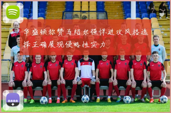 华盛顿称赞马绍尔强悍进攻风格选择正确展现侵略性实力
